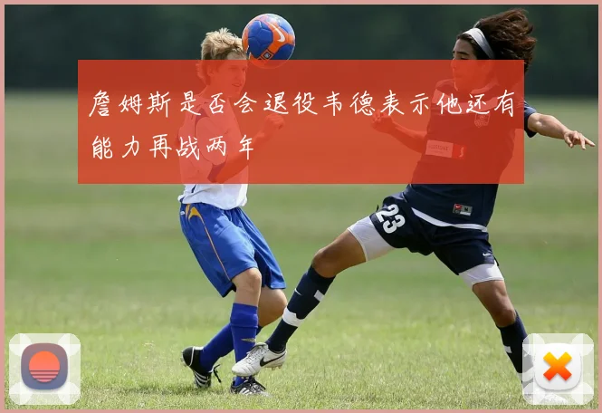 詹姆斯是否会退役韦德表示他还有能力再战两年