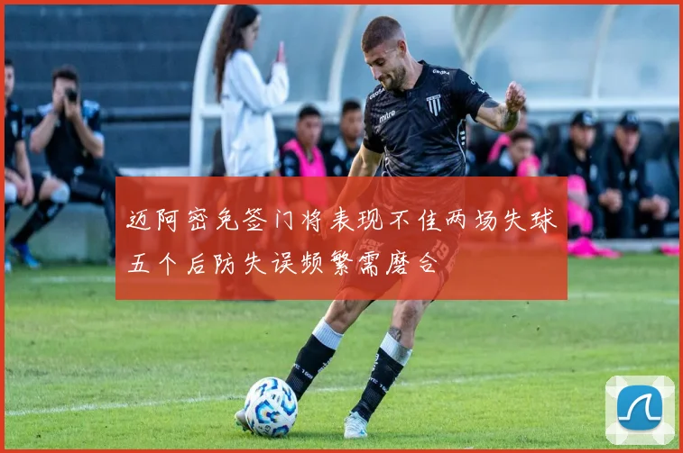 迈阿密免签门将表现不佳两场失球五个后防失误频繁需磨合