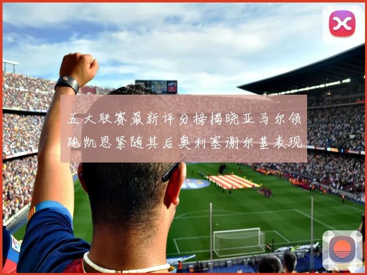 五大联赛最新评分榜揭晓亚马尔领跑凯恩紧随其后奥利塞谢尔基表现亮眼