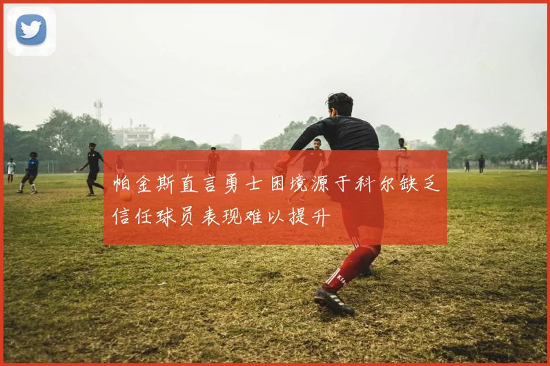 帕金斯直言勇士困境源于科尔缺乏信任球员表现难以提升