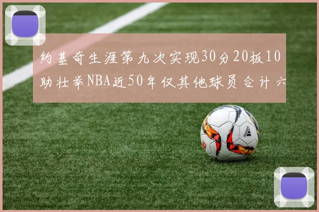 约基奇生涯第九次实现30分20板10助壮举NBA近50年仅其他球员合计六次