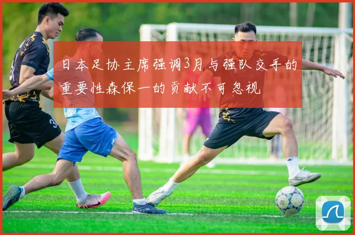日本足协主席强调3月与强队交手的重要性森保一的贡献不可忽视