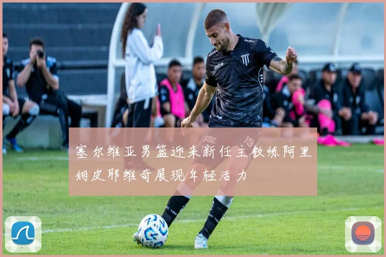 塞尔维亚男篮迎来新任主教练阿里姆皮耶维奇展现年轻活力