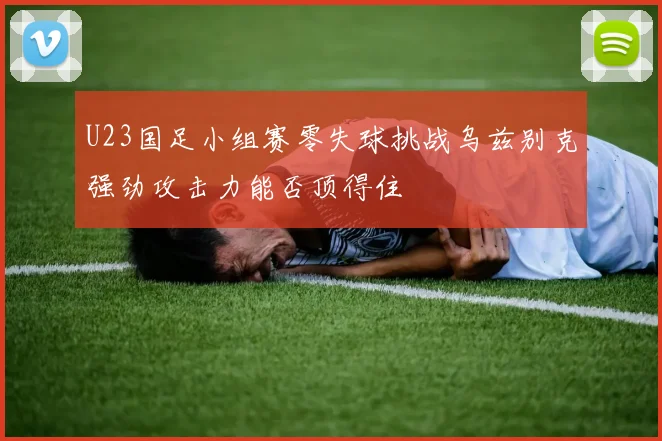 U23国足小组赛零失球挑战乌兹别克强劲攻击力能否顶得住