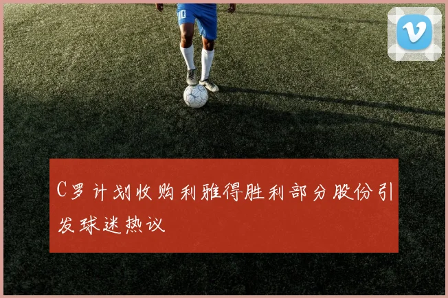 C罗计划收购利雅得胜利部分股份引发球迷热议