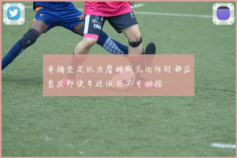 夸梅坚定认为詹姆斯无论何时都应首发即使年迈依旧不可动摇