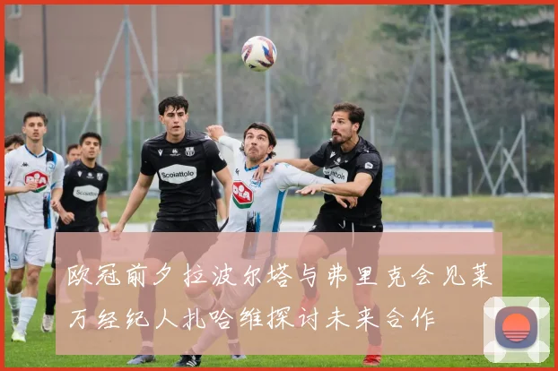 欧冠前夕拉波尔塔与弗里克会见莱万经纪人扎哈维探讨未来合作