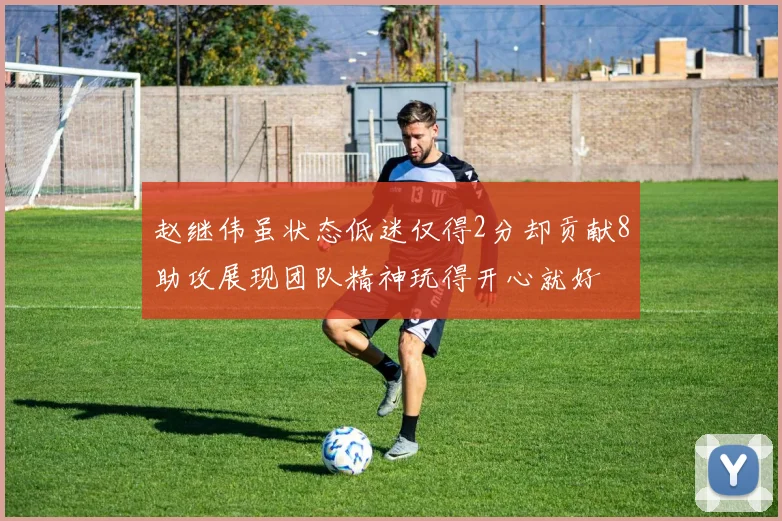 赵继伟虽状态低迷仅得2分却贡献8助攻展现团队精神玩得开心就好