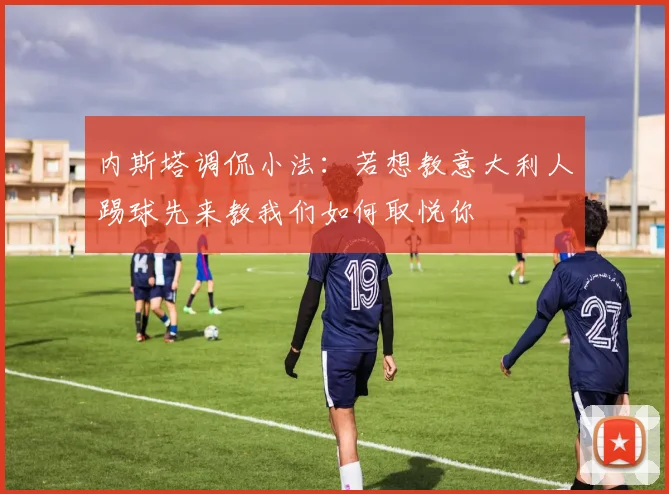 内斯塔调侃小法：若想教意大利人踢球先来教我们如何取悦你