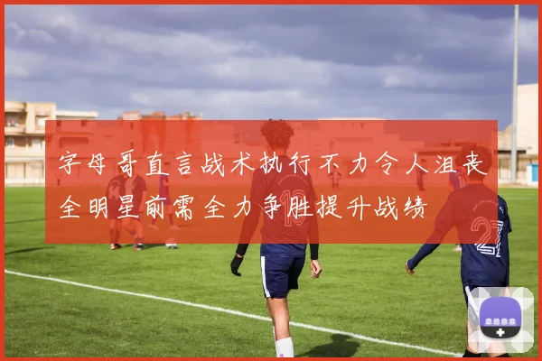 字母哥直言战术执行不力令人沮丧全明星前需全力争胜提升战绩