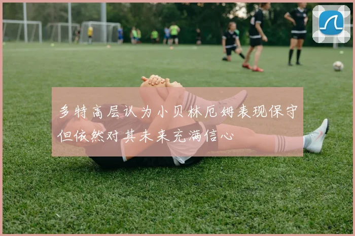 多特高层认为小贝林厄姆表现保守但依然对其未来充满信心