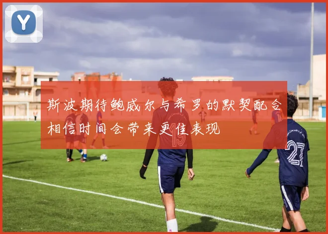 斯波期待鲍威尔与希罗的默契配合相信时间会带来更佳表现