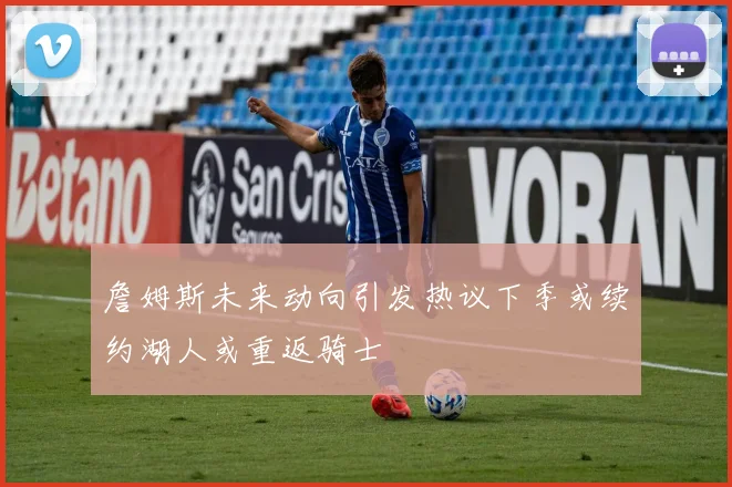 詹姆斯未来动向引发热议下季或续约湖人或重返骑士