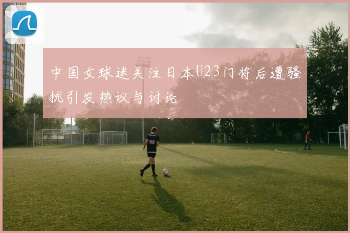 中国女球迷关注日本U23门将后遭骚扰引发热议与讨论