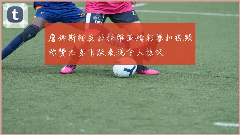 詹姆斯转发拉拉维亚精彩暴扣视频称赞杰克飞跃表现令人惊叹
