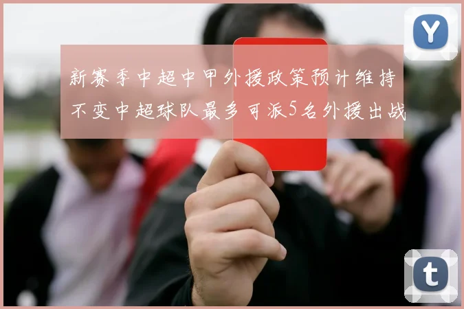 新赛季中超中甲外援政策预计维持不变中超球队最多可派5名外援出战