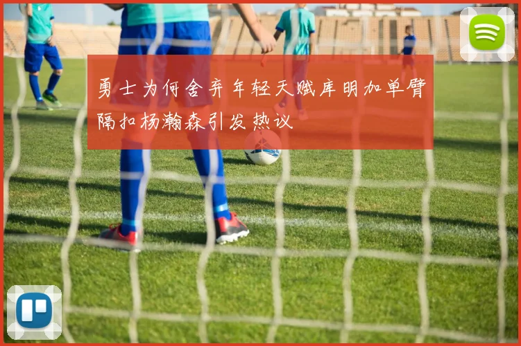 勇士为何舍弃年轻天赋库明加单臂隔扣杨瀚森引发热议
