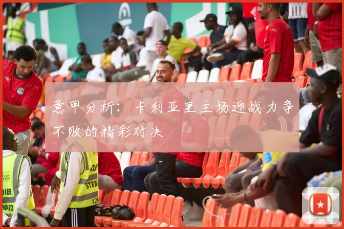 意甲分析：卡利亚里主场迎战力争不败的精彩对决