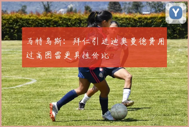 马特乌斯：拜仁引进迪奥曼德费用过高图雷更具性价比