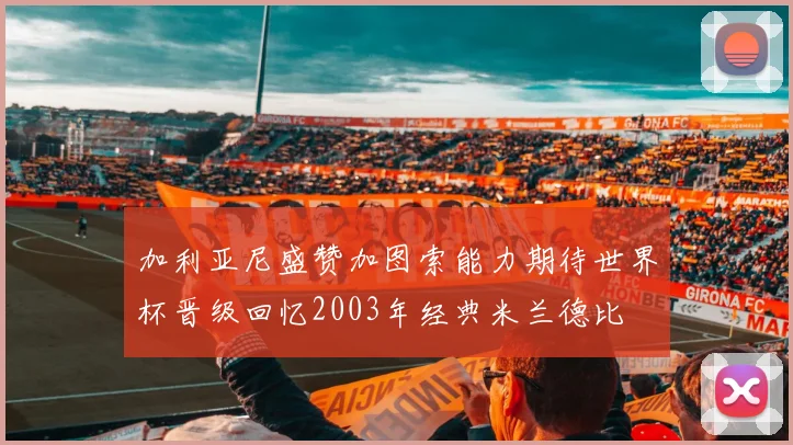 加利亚尼盛赞加图索能力期待世界杯晋级回忆2003年经典米兰德比