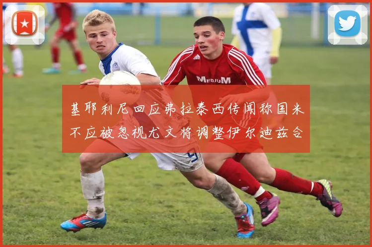 基耶利尼回应弗拉泰西传闻称国米不应被忽视尤文将调整伊尔迪兹合同内容