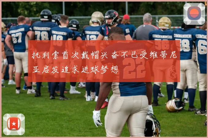 托利索首次戴帽兴奋不已受维蒂尼亚启发追求进球梦想