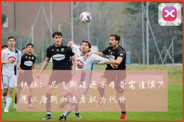 铁林：尼克斯追逐字母哥需谨慎只愿以唐斯加选秀权为代价