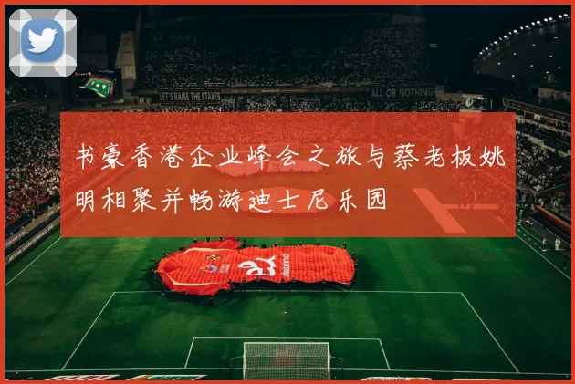 书豪香港企业峰会之旅与蔡老板姚明相聚并畅游迪士尼乐园