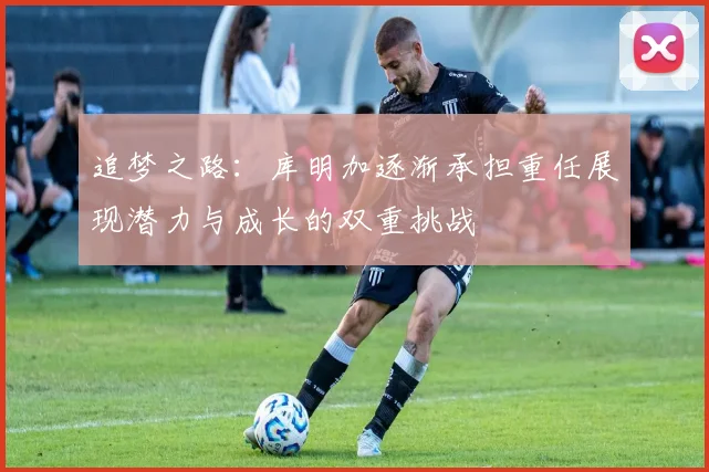 追梦之路：库明加逐渐承担重任展现潜力与成长的双重挑战