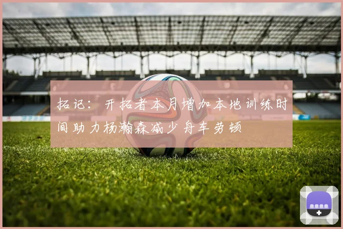 拓记：开拓者本月增加本地训练时间助力杨瀚森减少舟车劳顿