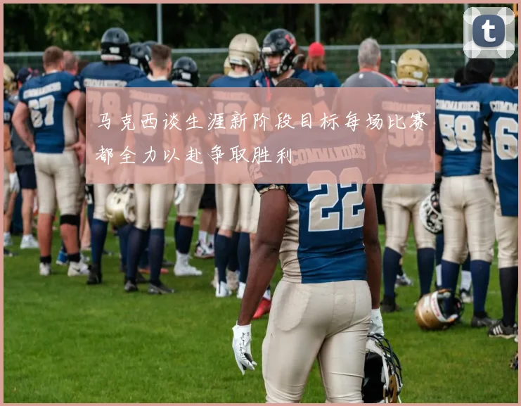 马克西谈生涯新阶段目标每场比赛都全力以赴争取胜利