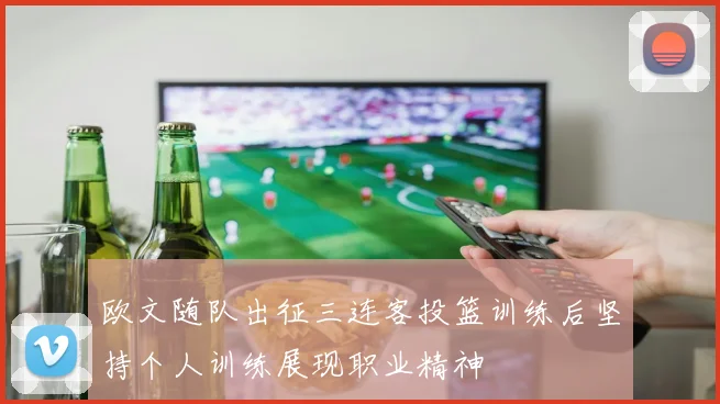 欧文随队出征三连客投篮训练后坚持个人训练展现职业精神