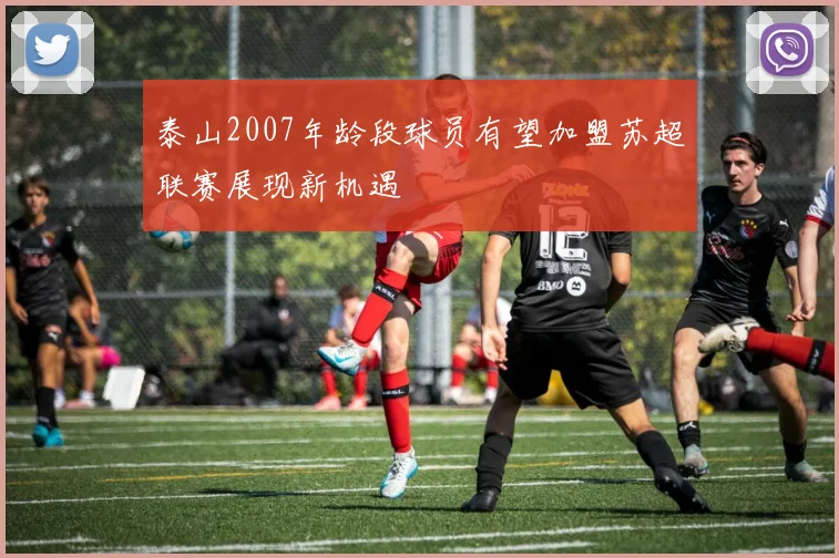 泰山2007年龄段球员有望加盟苏超联赛展现新机遇