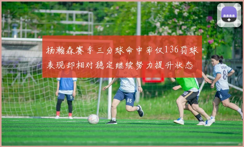 杨瀚森赛季三分球命中率仅136罚球表现却相对稳定继续努力提升状态