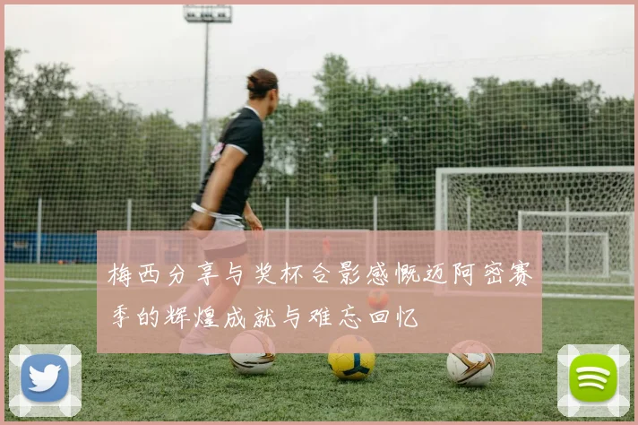梅西分享与奖杯合影感慨迈阿密赛季的辉煌成就与难忘回忆