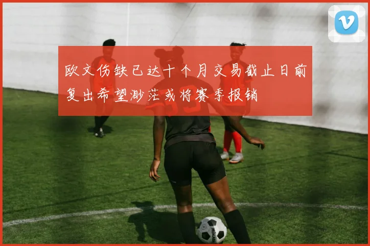 欧文伤缺已达十个月交易截止日前复出希望渺茫或将赛季报销