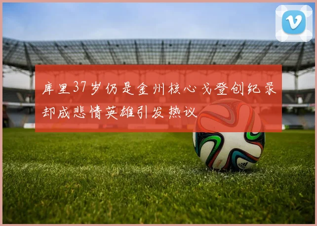 库里37岁仍是金州核心戈登创纪录却成悲情英雄引发热议