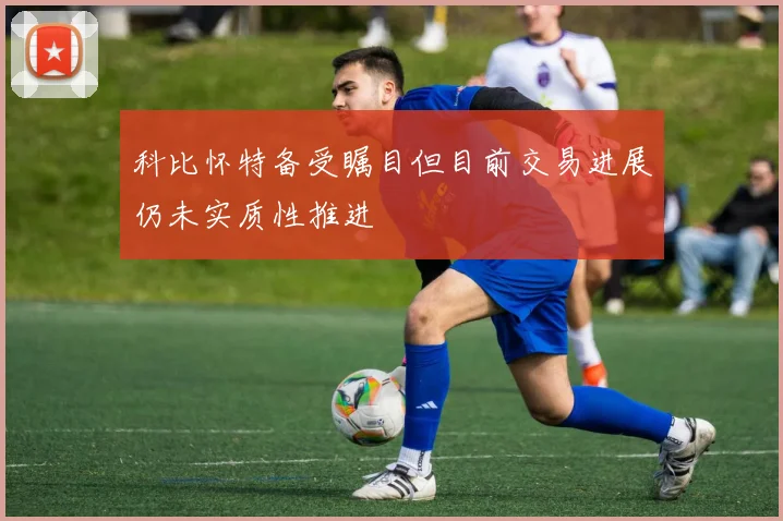 科比怀特备受瞩目但目前交易进展仍未实质性推进